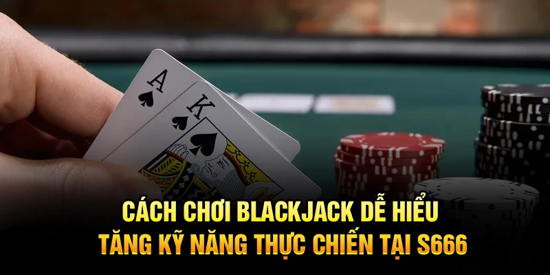 Cách Chơi Blackjack Dễ Hiểu Tăng Kỹ Năng Thực Chiến Tại S666